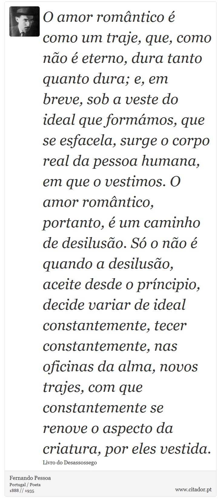 O amor romântico é como um traje, que, como não é eterno, dura tanto quanto dura; e, em breve, sob a veste do ideal que formámos, que se esfacela, surge o corpo real da pessoa humana, em que o vestimos. O amor romântico, portanto, é um caminho de desilusão. Só o não é quando a desilusão, aceite desde o príncipio, decide variar de ideal constantemente, tecer constantemente, nas oficinas da alma, novos trajes, com que constantemente se renove o aspecto da criatura, por eles vestida. - Fernando Pessoa - Frases