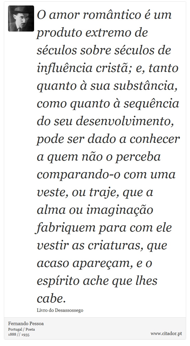 O amor romântico é um produto extremo de séculos sobre séculos de influência cristã; e, tanto quanto à sua substância, como quanto à sequência do seu desenvolvimento, pode ser dado a conhecer a quem não o perceba comparando-o com uma veste, ou traje, que a alma ou imaginação fabriquem para com ele vestir as criaturas, que acaso apareçam, e o espírito ache que lhes cabe. - Fernando Pessoa - Frases