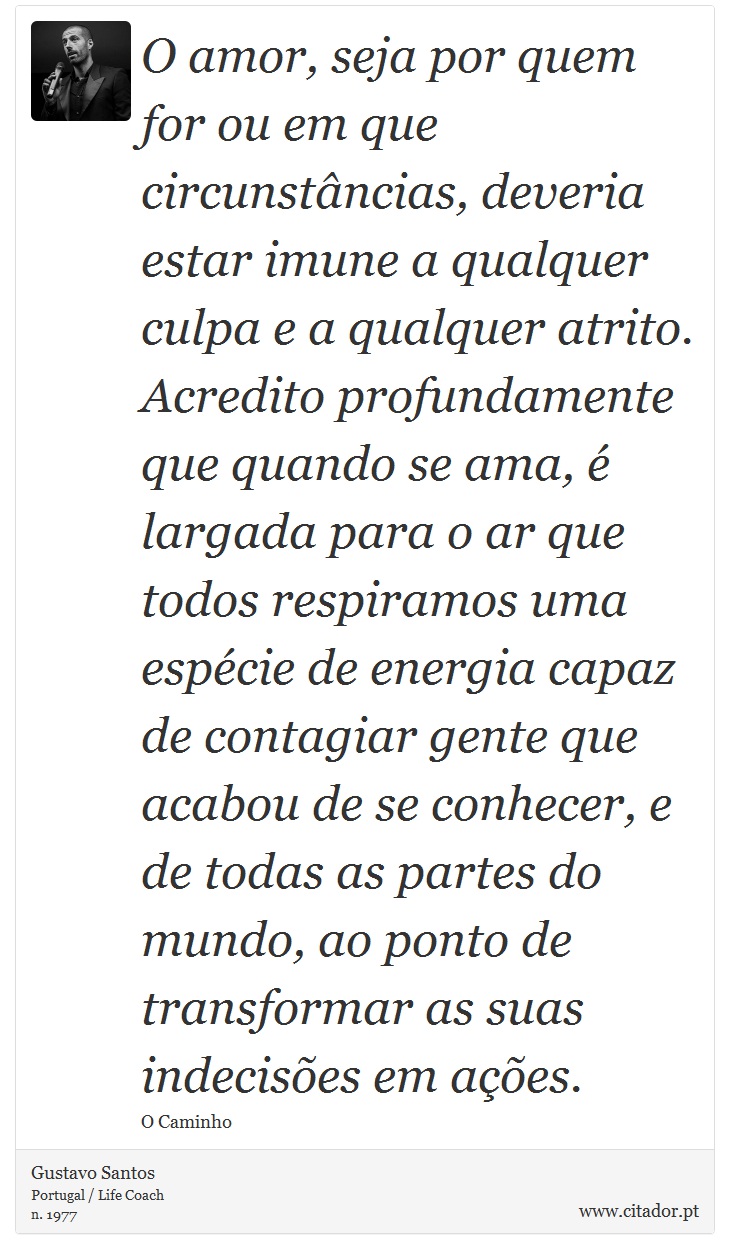 O amor, seja por quem for ou em que circunstâncias, deveria estar imune a qualquer culpa e a qualquer atrito. Acredito profundamente que quando se ama, é largada para o ar  que todos respiramos uma espécie de energia capaz de contagiar gente que acabou de se conhecer, e de todas as partes do mundo, ao ponto de transformar as suas indecisões em ações. - Gustavo Santos - Frases