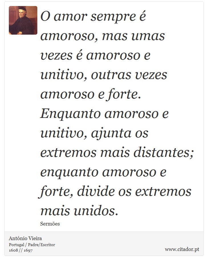 O amor sempre é amoroso, mas umas vezes é amoroso e unitivo, outras vezes amoroso e forte. Enquanto amoroso e unitivo, ajunta os extremos mais distantes; enquanto amoroso e forte, divide os extremos mais unidos. - António Vieira - Frases