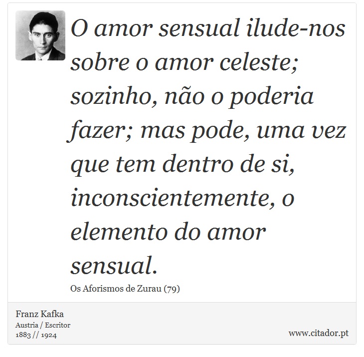 O amor sensual ilude-nos sobre o amor celeste; sozinho, não o poderia fazer; mas pode, uma vez que tem dentro de si, inconscientemente, o elemento do amor sensual. - Franz Kafka - Frases