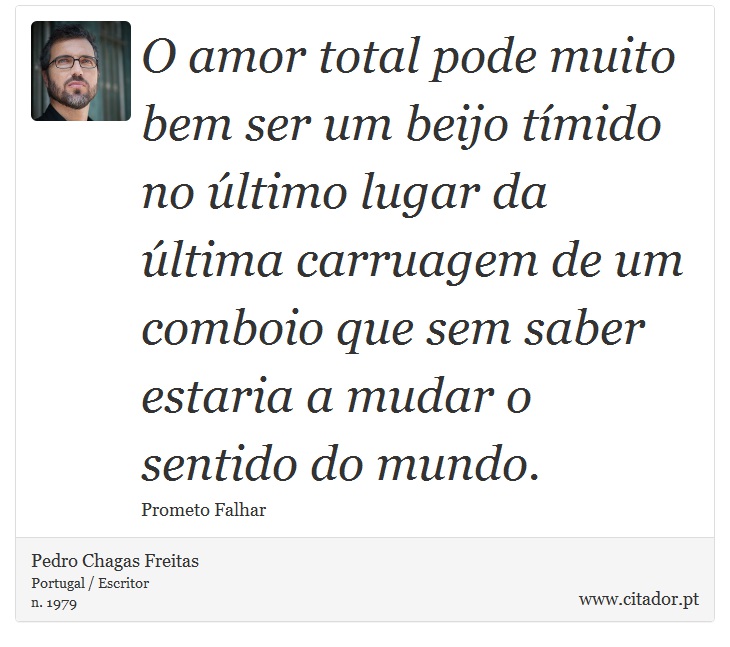 O amor total pode muito bem ser um beijo tmido no ltimo lugar da ltima carruagem de um comboio que sem saber estaria a mudar o sentido do mundo. - Pedro Chagas Freitas - Frases