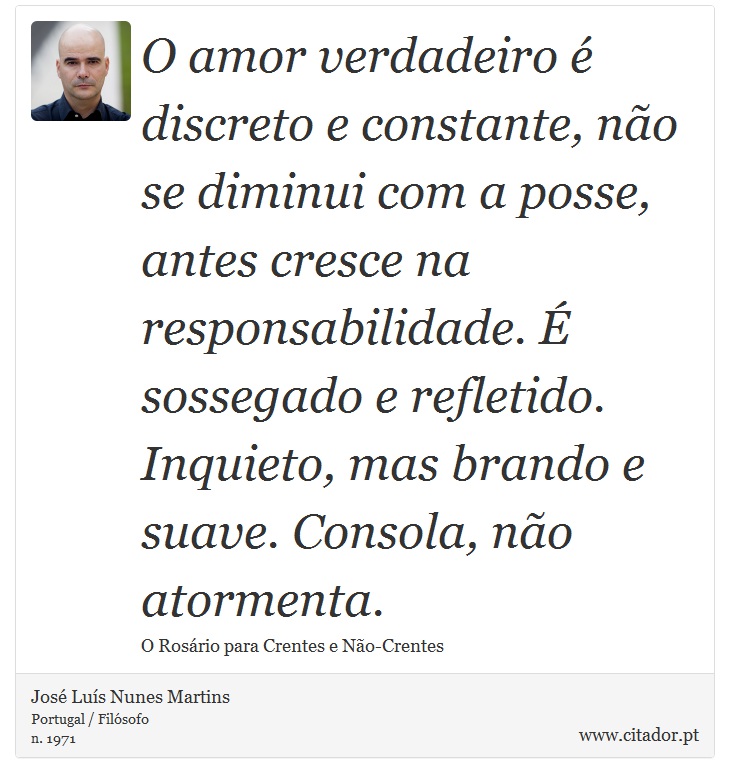 O amor verdadeiro é discreto e constante, não se diminui com a posse, antes cresce na responsabilidade. É sossegado e refletido.
Inquieto, mas brando e suave. Consola, não atormenta. - José Luís Nunes Martins - Frases