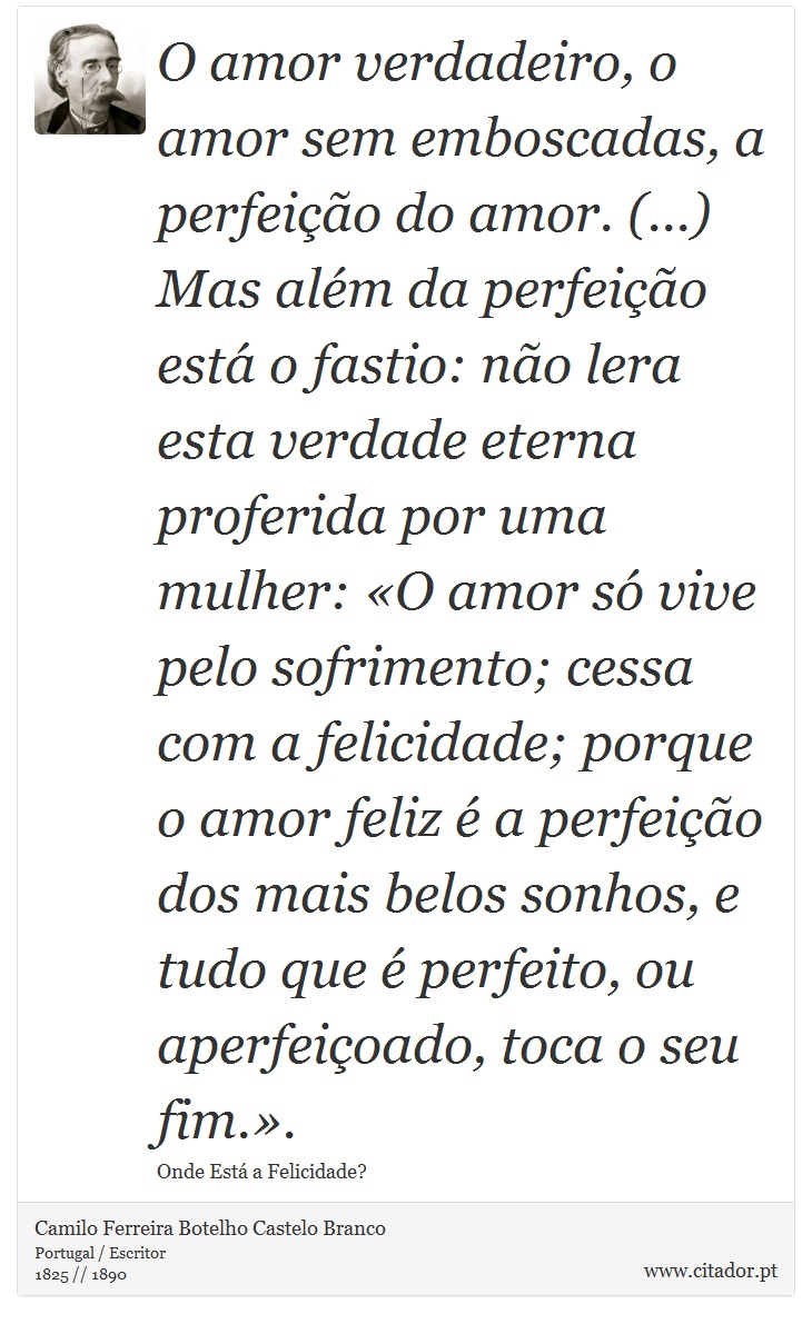 O amor verdadeiro, o amor sem emboscadas, a perfeição do amor. (...) Mas além da perfeição está o fastio: não lera esta verdade eterna proferida por uma mulher: «O amor só vive pelo sofrimento; cessa com a felicidade; porque o amor feliz é a perfeição dos mais belos sonhos, e tudo que é perfeito, ou aperfeiçoado, toca o seu fim.». - Camilo Ferreira Botelho Castelo Branco - Frases