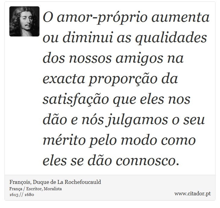 O amor-próprio aumenta ou diminui as qualidades dos nossos amigos na exacta proporção da satisfação que eles nos dão e nós julgamos o seu mérito pelo modo como eles se dão connosco. - François, Duque de La Rochefoucauld - Frases