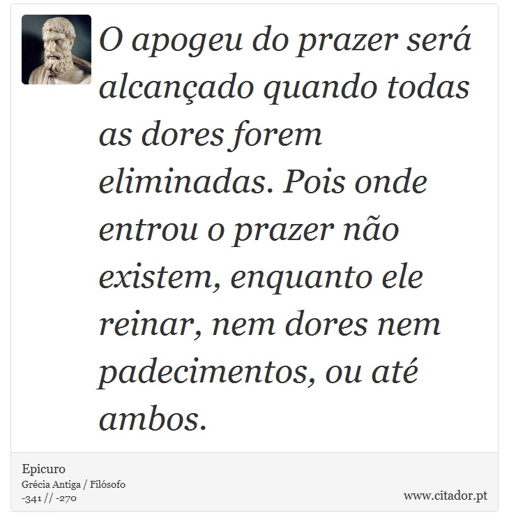 O apogeu do prazer será alcançado quando todas as dores forem eliminadas. Pois onde entrou o prazer não existem, enquanto ele reinar, nem dores nem padecimentos, ou até ambos. - Epicuro - Frases