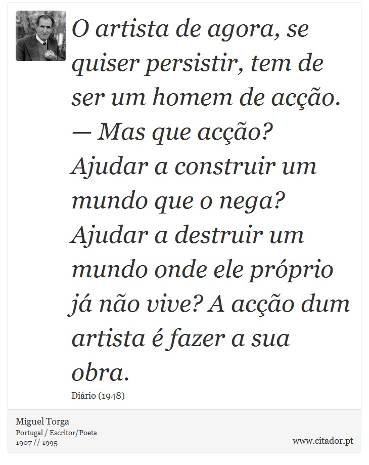 O artista de agora, se quiser persistir, tem de ser um homem de acção. — Mas que acção? Ajudar a construir um mundo que o nega? Ajudar a destruir um mundo onde ele próprio já não vive? A acção dum artista é fazer a sua obra. - Miguel Torga - Frases