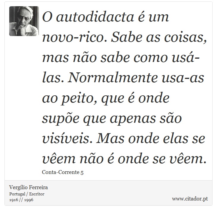 O autodidacta é um novo-rico. Sabe as coisas, mas não sabe como usá-las. Normalmente usa-as ao peito, que é onde supõe que apenas são visíveis. Mas onde elas se vêem não é onde se vêem. - Vergílio Ferreira - Frases