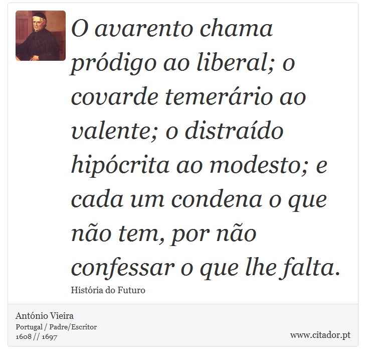 O avarento chama pródigo ao liberal; o covarde temerário ao valente; o distraído hipócrita ao modesto; e cada um condena o que não tem, por não confessar o que lhe falta. - António Vieira - Frases