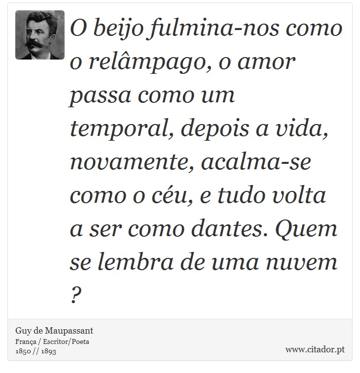 O beijo fulmina-nos como o relâmpago, o amor passa como um temporal, depois a vida, novamente, acalma-se como o céu, e tudo volta a ser como dantes. Quem se lembra de uma nuvem ? - Guy de Maupassant - Frases