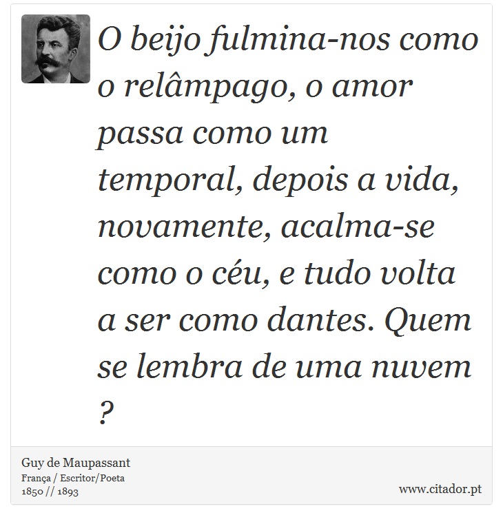 O beijo fulmina-nos como o relmpago, o amor passa como um temporal, depois a vida, novamente, acalma-se como o cu, e tudo volta a ser como dantes. Quem se lembra de uma nuvem ? - Guy de Maupassant - Frases