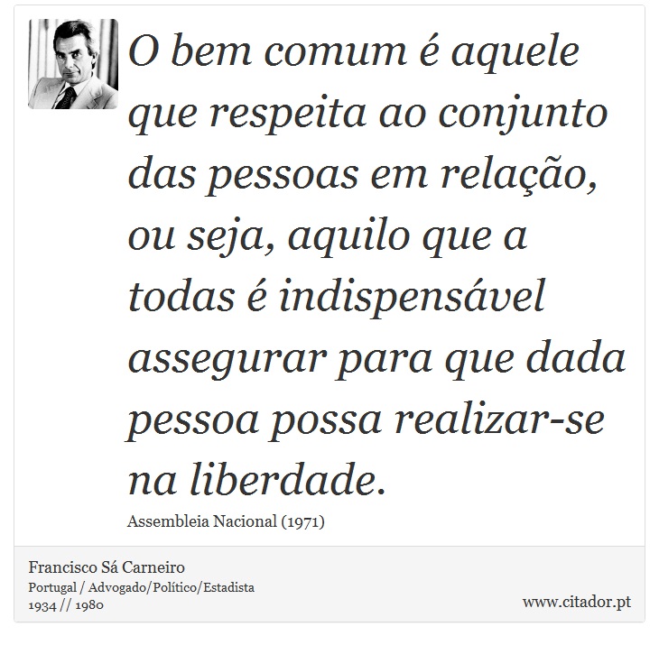 O bem comum é aquele que respeita ao conjunto das pessoas em relação, ou seja, aquilo que a todas é indispensável assegurar para que dada pessoa possa realizar-se na liberdade. - Francisco Sá Carneiro - Frases