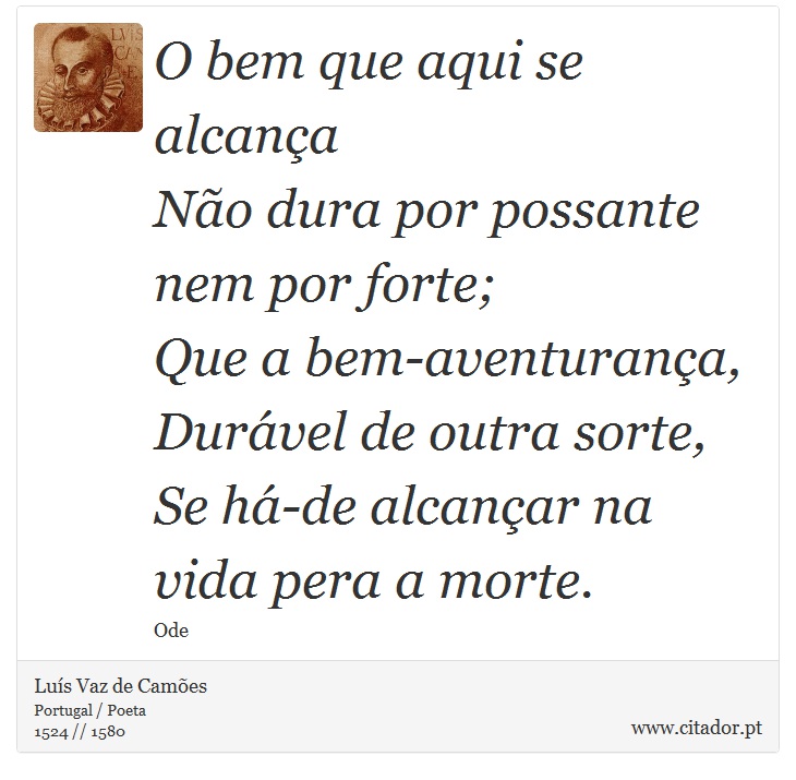 O bem que aqui se alcança <br />
 Não dura por possante nem por forte; <br />
 Que a bem-aventurança, <br />
 Durável de outra sorte, <br />
 Se há-de alcançar na vida pera a morte. - Luís Vaz de Camões - Frases