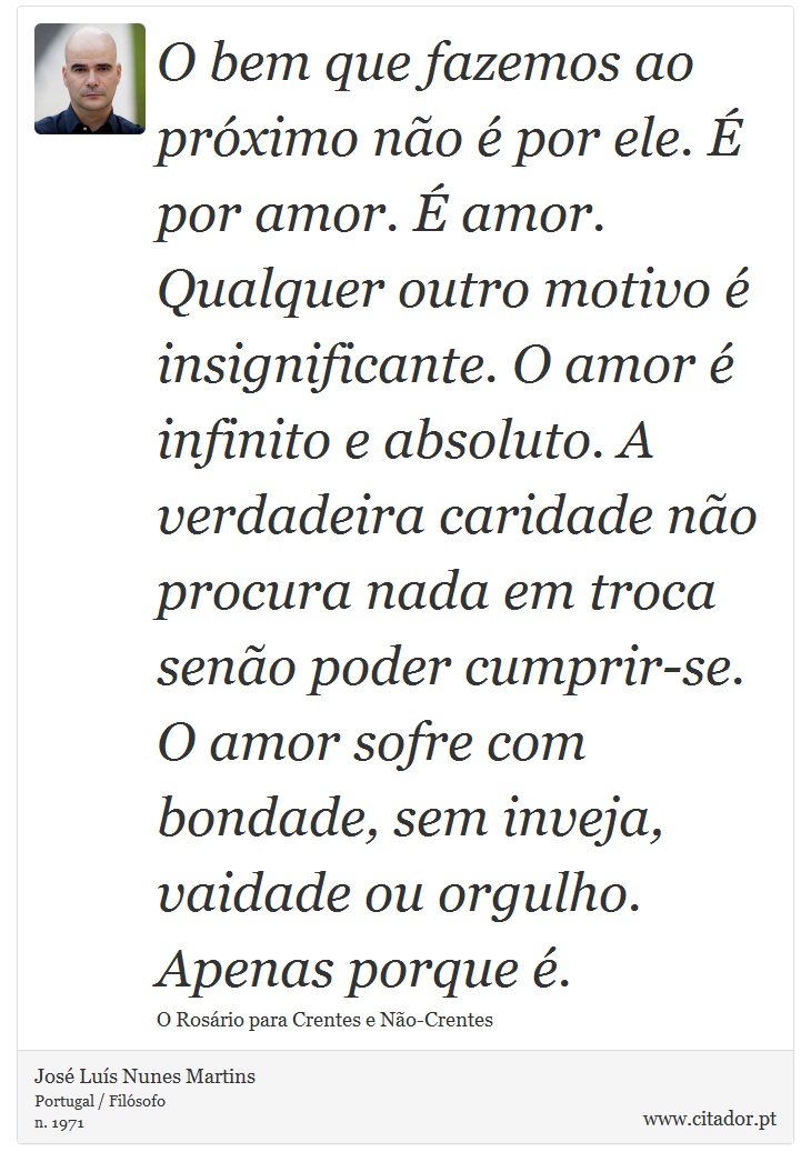 O bem que fazemos ao próximo não é por ele. É por amor. É amor. Qualquer outro motivo é insignificante. O amor é infinito e absoluto.
A verdadeira caridade não procura nada em troca senão poder cumprir-se. O amor sofre com bondade, sem inveja, vaidade ou orgulho. Apenas porque é. - José Luís Nunes Martins - Frases