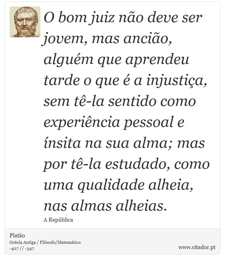 O bom juiz não deve ser jovem, mas ancião, alguém que aprendeu tarde o que é a injustiça, sem tê-la sentido como experiência pessoal e ínsita na sua alma; mas por tê-la estudado, como uma qualidade alheia, nas almas alheias. - Platão - Frases
