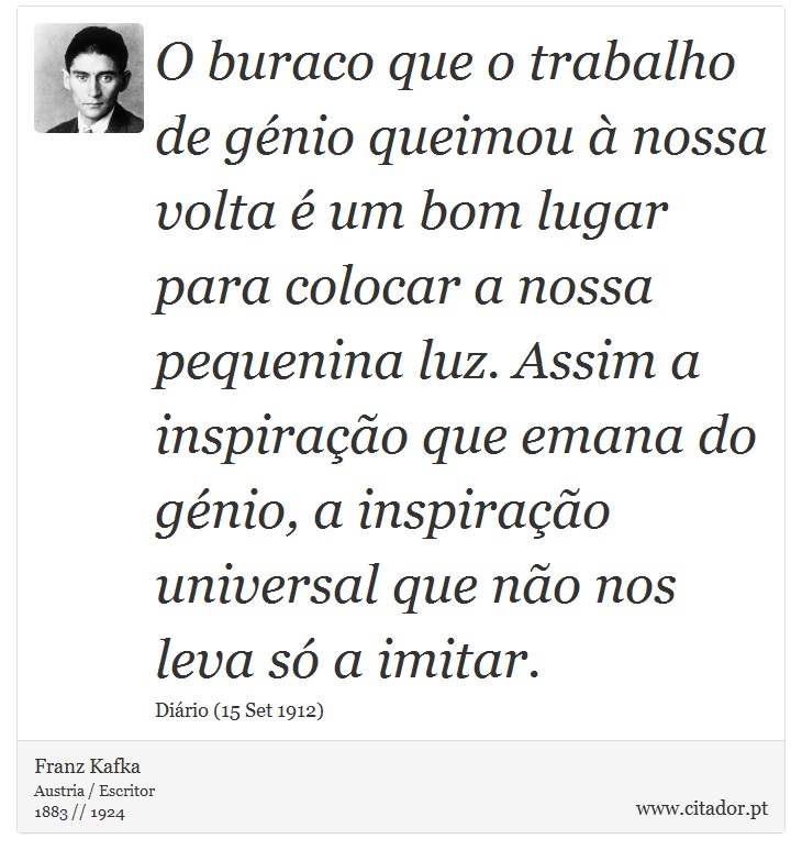 O buraco que o trabalho de génio queimou à nossa volta é um bom lugar para colocar a nossa pequenina luz. Assim a inspiração que emana do génio, a inspiração universal que não nos leva só a imitar. - Franz Kafka - Frases