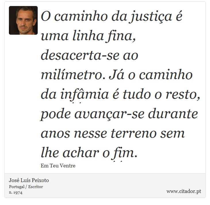O caminho da justiça é uma linha fina, desacerta-se ao milímetro. Já o caminho da infâmia é tudo o resto, pode avançar-se durante anos nesse terreno sem lhe achar o fim. - José Luís Peixoto - Frases