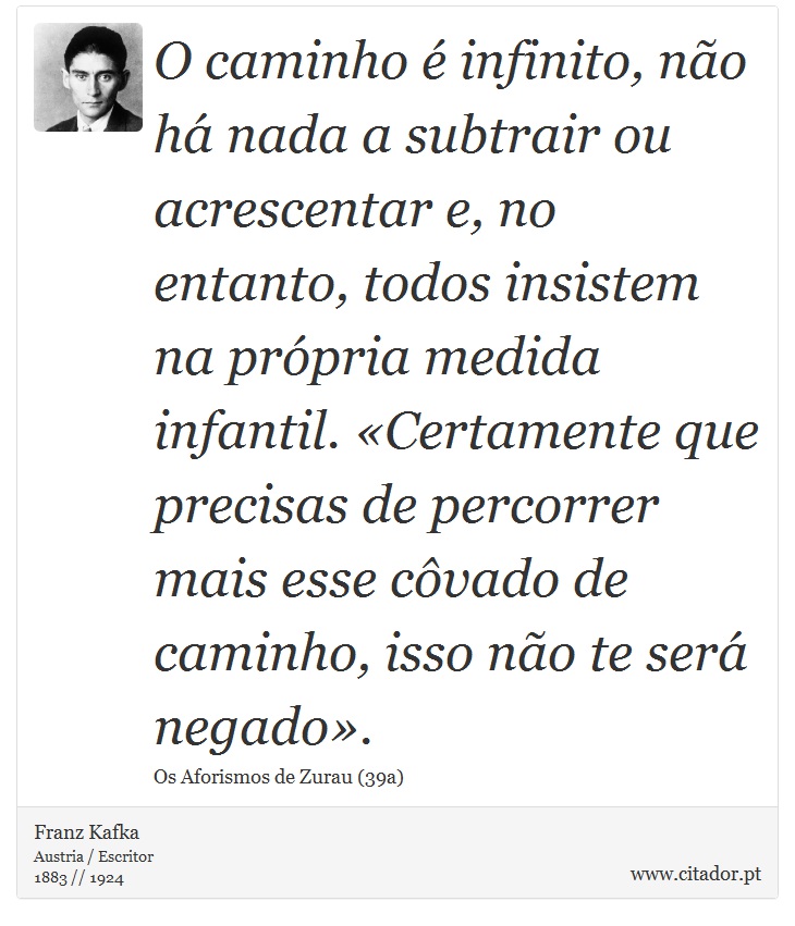 O caminho é infinito, não há nada a subtrair ou acrescentar e, no entanto, todos insistem na própria medida infantil. «Certamente que precisas de percorrer mais esse côvado de caminho, isso não te será negado». - Franz Kafka - Frases