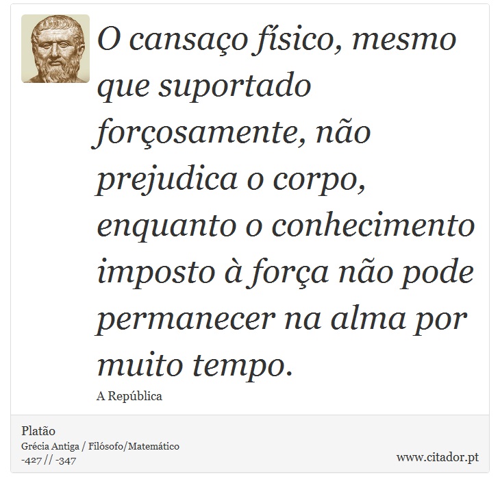 O cansaço físico, mesmo que suportado forçosamente, não prejudica o corpo, enquanto o conhecimento imposto à força não pode permanecer na alma por muito tempo. - Platão - Frases