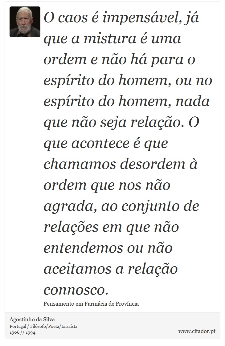O caos é impensável, já que a mistura é uma ordem e não há para o espírito do homem, ou no espírito do homem, nada que não seja relação. O que acontece é que chamamos desordem à ordem que nos não agrada, ao conjunto de relações em que não entendemos ou não aceitamos a relação connosco. - Agostinho da Silva - Frases
