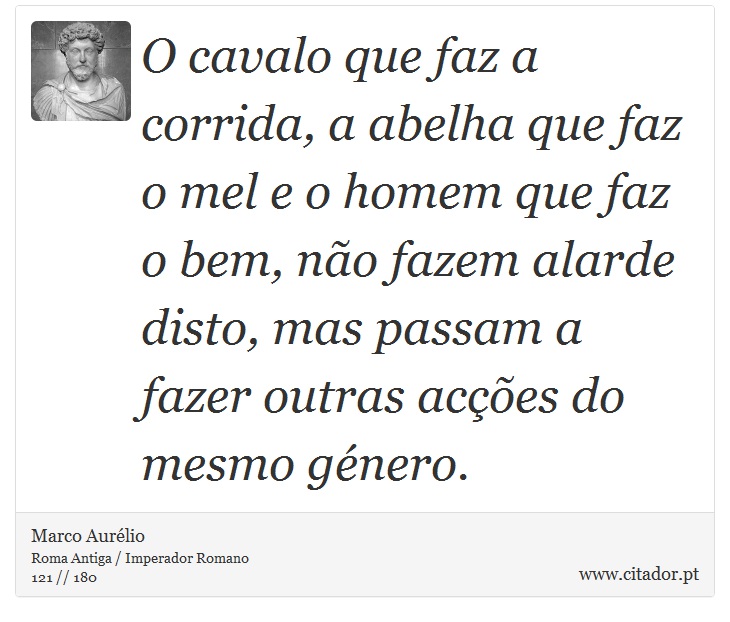 O cavalo que faz a corrida, a abelha que faz o mel e o homem que faz o bem, não fazem alarde disto, mas passam a fazer outras acções do mesmo género. - Marco Aurélio - Frases