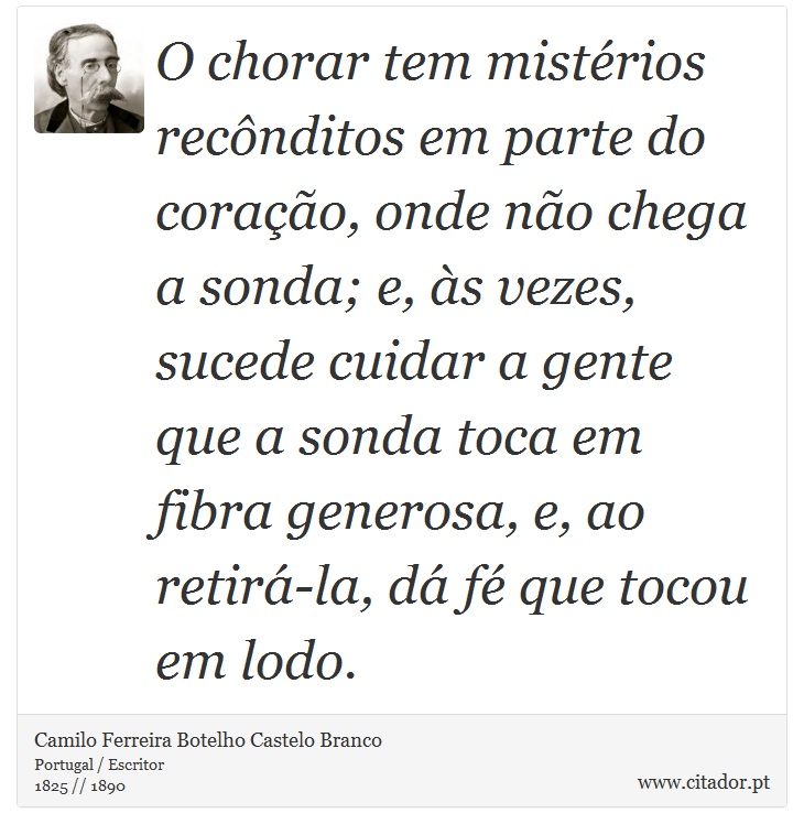 O chorar tem mistérios recônditos em parte do coração, onde não chega a sonda; e, às vezes, sucede cuidar a gente que a sonda toca em fibra generosa, e, ao retirá-la, dá fé que tocou em lodo. - Camilo Ferreira Botelho Castelo Branco - Frases