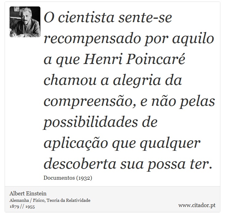 O cientista sente-se recompensado por aquilo a que Henri Poincaré chamou a alegria da compreensão, e não pelas possibilidades de aplicação que qualquer descoberta sua possa ter. - Albert Einstein - Frases