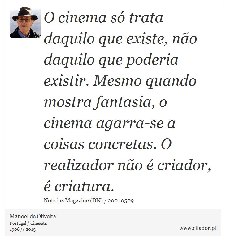 O cinema só trata daquilo que existe, não daquilo que poderia existir. Mesmo quando mostra fantasia, o cinema agarra-se a coisas concretas. O realizador não é criador, é criatura. - Manoel de Oliveira - Frases