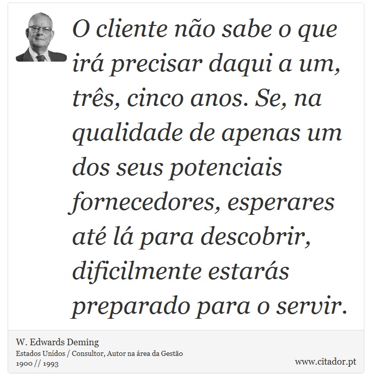 O cliente não sabe o que irá precisar daqui a um, três, cinco anos. Se, na qualidade de apenas um dos seus potenciais fornecedores, esperares até lá para descobrir, dificilmente estarás preparado para o servir. - W. Edwards Deming - Frases