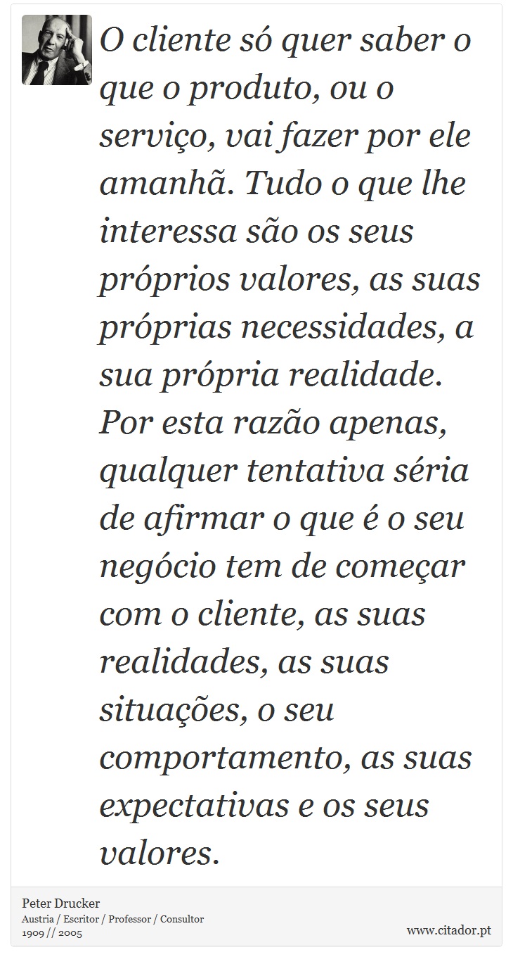 O cliente só quer saber o que o produto, ou o serviço, vai fazer por ele amanhã. Tudo o que lhe interessa são os seus próprios valores, as suas próprias necessidades, a sua própria realidade. Por esta razão apenas, qualquer tentativa séria de afirmar o que é o seu negócio tem de começar com o cliente, as suas realidades, as suas situações, o seu comportamento, as suas expectativas e os seus valores. - Peter Drucker - Frases