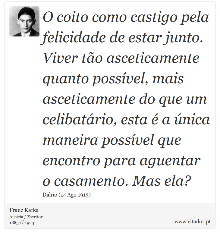 O coito como castigo pela felicidade de estar junto. Viver tão asceticamente quanto possível, mais asceticamente do que um celibatário, esta é a única maneira possível que encontro para aguentar o casamento. Mas ela? - Franz Kafka - Frases