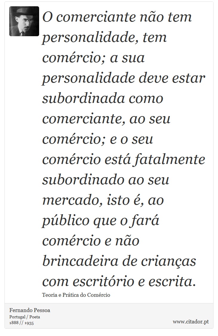 O comerciante não tem personalidade, tem comércio; a sua personalidade deve estar subordinada como comerciante, ao seu comércio; e o seu comércio está fatalmente subordinado ao seu mercado, isto é, ao público que o fará comércio e não brincadeira de crianças com escritório e escrita. - Fernando Pessoa - Frases