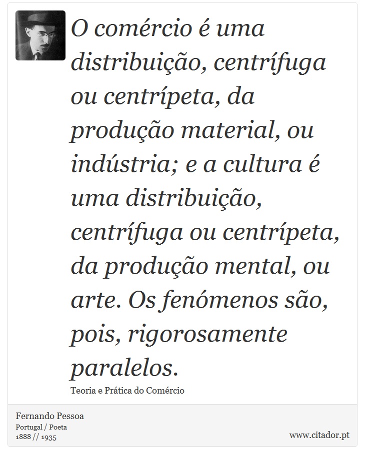 O comércio é uma distribuição, centrífuga ou centrípeta, da produção material, ou indústria; e a cultura é uma distribuição, centrífuga ou centrípeta, da produção mental, ou arte. Os fenómenos são, pois, rigorosamente paralelos. - Fernando Pessoa - Frases