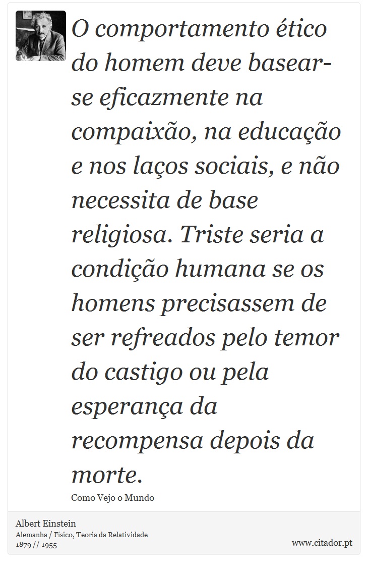 O comportamento ético do homem deve basear-se eficazmente na compaixão, na educação e nos laços sociais, e não necessita de base religiosa. Triste seria a condição humana se os homens precisassem de ser refreados pelo temor do castigo ou pela esperança da recompensa depois da morte. - Albert Einstein - Frases