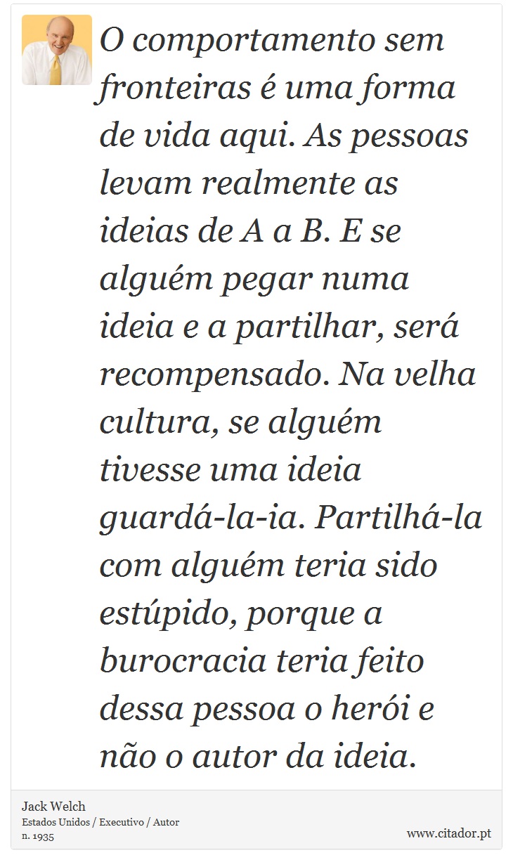 O comportamento sem fronteiras é uma forma de vida aqui. As pessoas levam realmente as ideias de A a B. E se alguém pegar numa ideia e a partilhar, será recompensado. Na velha cultura, se alguém tivesse uma ideia guardá-la-ia. Partilhá-la com alguém teria sido estúpido, porque a burocracia teria feito dessa pessoa o herói e não o autor da ideia. - Jack Welch - Frases