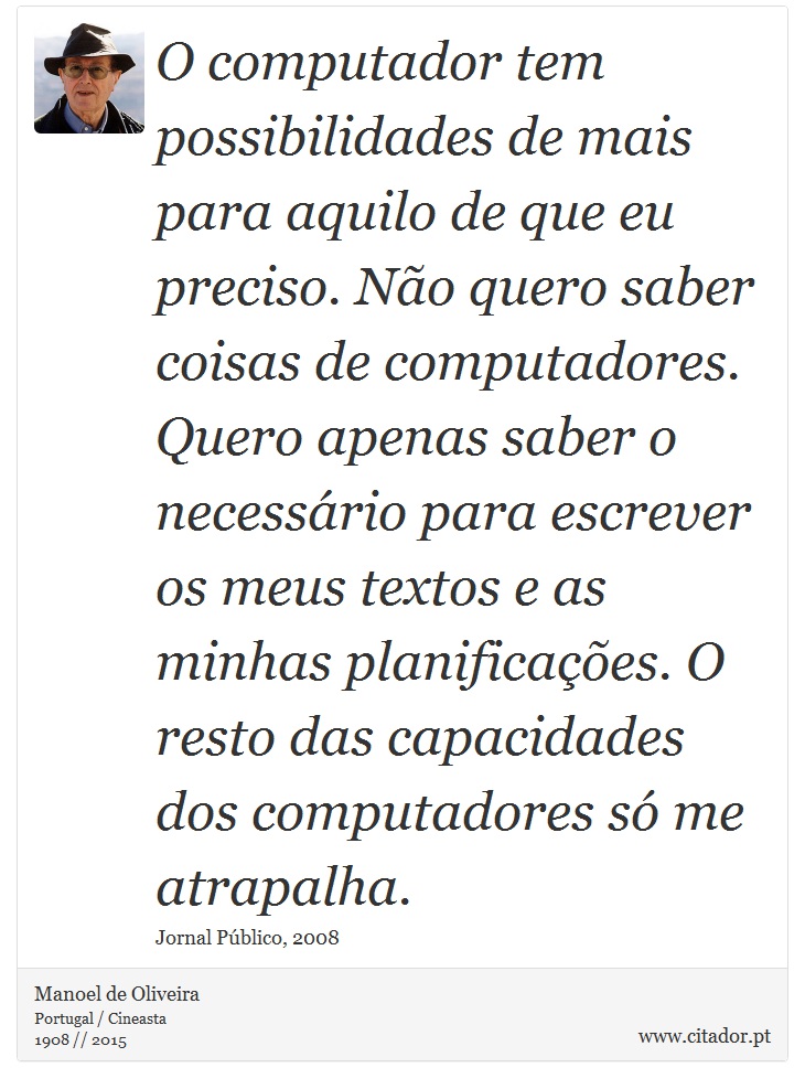 O computador tem possibilidades de mais para aquilo de que eu preciso. Não quero saber coisas de computadores. Quero apenas saber o necessário para escrever os meus textos e as minhas planificações. O resto das capacidades dos computadores só me atrapalha. - Manoel de Oliveira - Frases