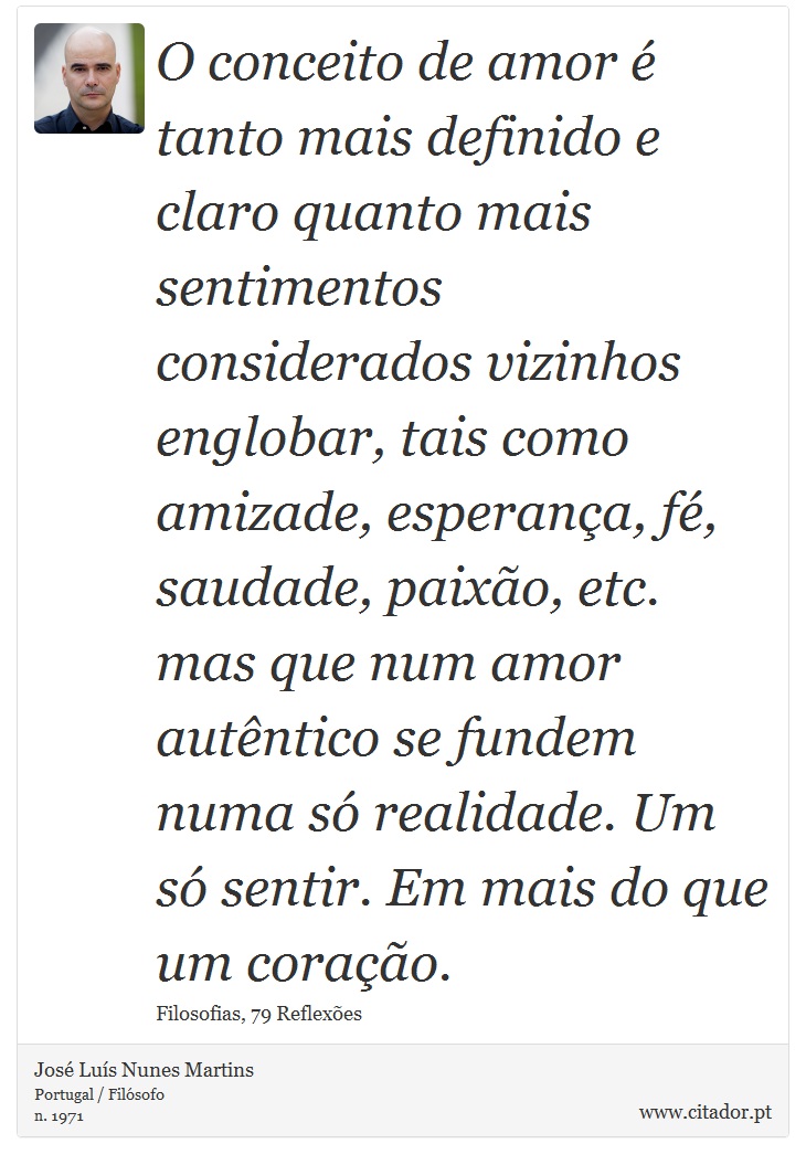 O conceito de amor é tanto mais definido e claro quanto mais sentimentos considerados vizinhos englobar, tais como amizade, esperança, fé, saudade, paixão, etc. mas que num amor autêntico se fundem numa só realidade. Um só sentir. Em mais do que um coração. - José Luís Nunes Martins - Frases