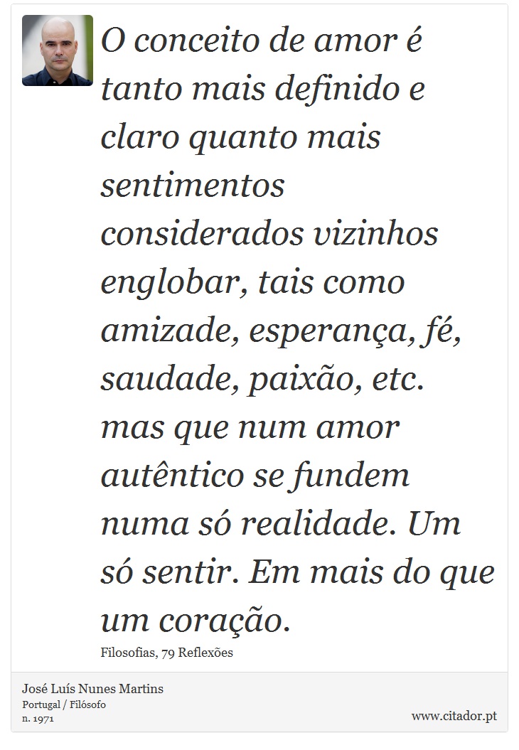 O conceito de amor  tanto mais definido e claro quanto mais sentimentos considerados vizinhos englobar, tais como amizade, esperana, f, saudade, paixo, etc. mas que num amor autntico se fundem numa s realidade. Um s sentir. Em mais do que um corao. - Jos Lus Nunes Martins - Frases