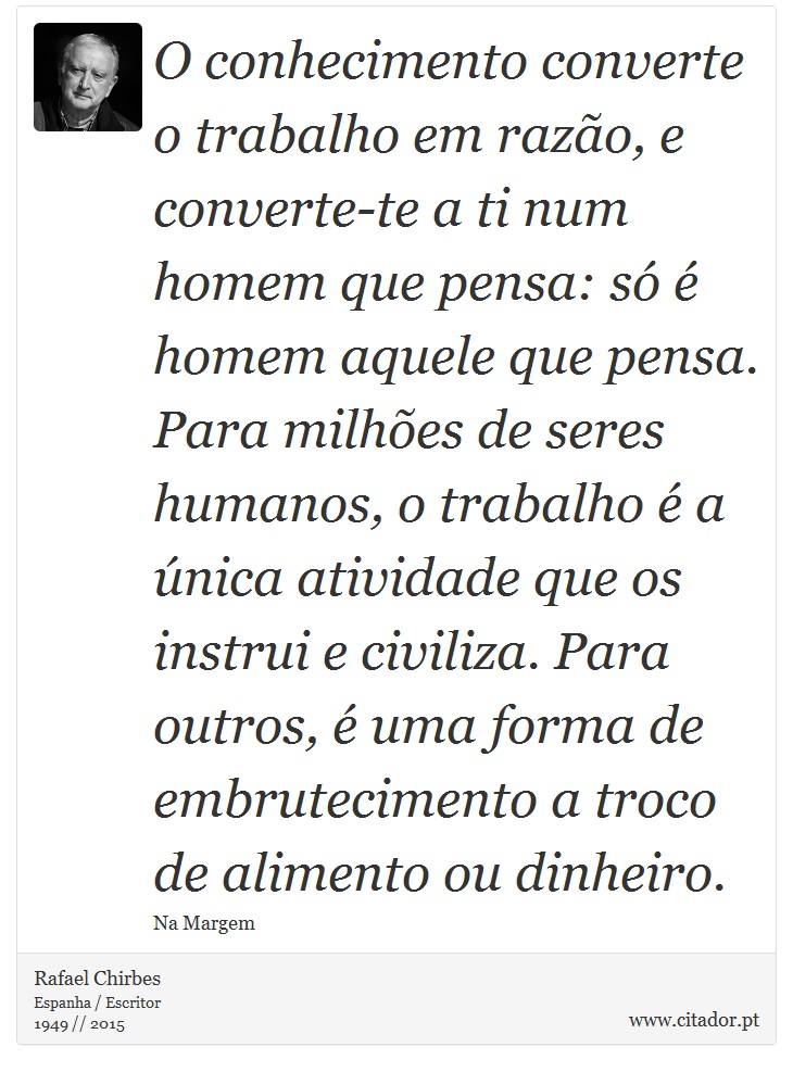 O conhecimento converte o trabalho em razão, e converte-te a ti num homem que pensa: só é homem aquele que pensa. Para milhões de seres humanos, o trabalho é a única atividade que os instrui e civiliza. Para outros, é uma forma de embrutecimento a troco de alimento ou dinheiro. - Rafael Chirbes - Frases