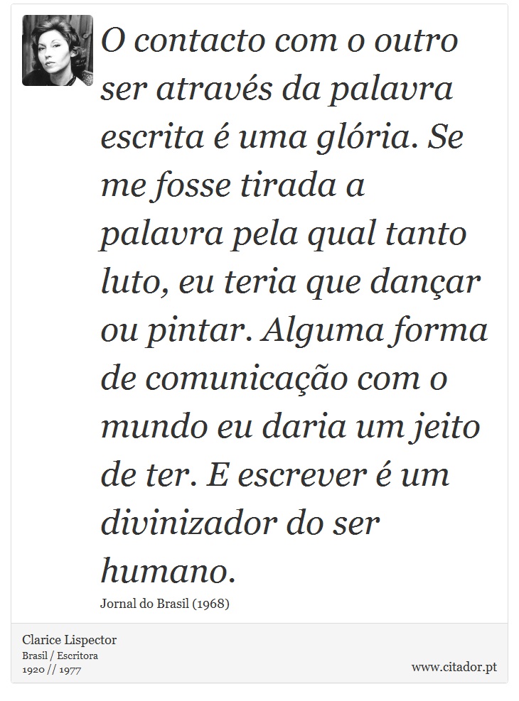 O contacto com o outro ser através da palavra escrita é uma glória. Se me fosse tirada a palavra pela qual tanto luto, eu teria que dançar ou pintar. Alguma forma de comunicação com o mundo eu daria um jeito de ter. E escrever é um divinizador do ser humano. - Clarice Lispector - Frases