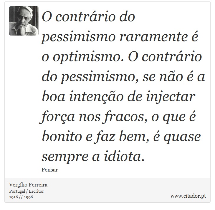 O contrário do pessimismo raramente é o optimismo. O contrário do pessimismo, se não é a boa intenção de injectar força nos fracos, o que é bonito e faz bem, é quase sempre a idiota. - Vergílio Ferreira - Frases