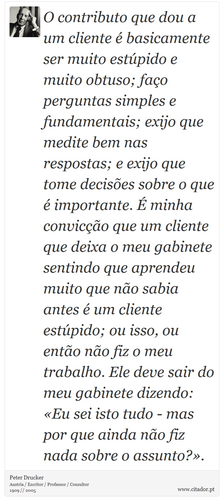O contributo que dou a um cliente é basicamente ser muito estúpido e muito obtuso; faço perguntas simples e fundamentais; exijo que medite bem nas respostas; e exijo que tome decisões sobre o que é importante. É minha convicção que um cliente que deixa o meu gabinete sentindo que aprendeu muito que não sabia antes é um cliente estúpido; ou isso, ou então não fiz o meu trabalho. Ele deve sair do meu gabinete dizendo: «Eu sei isto tudo - mas por que ainda não fiz nada sobre o assunto?». - Peter Drucker - Frases