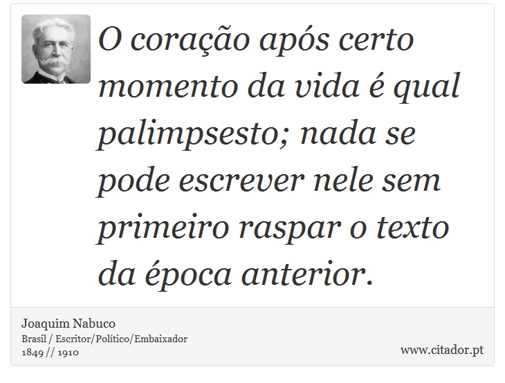 O coração após certo momento da vida é qual palimpsesto; nada se pode escrever nele sem primeiro raspar o texto da época anterior. - Joaquim Nabuco - Frases