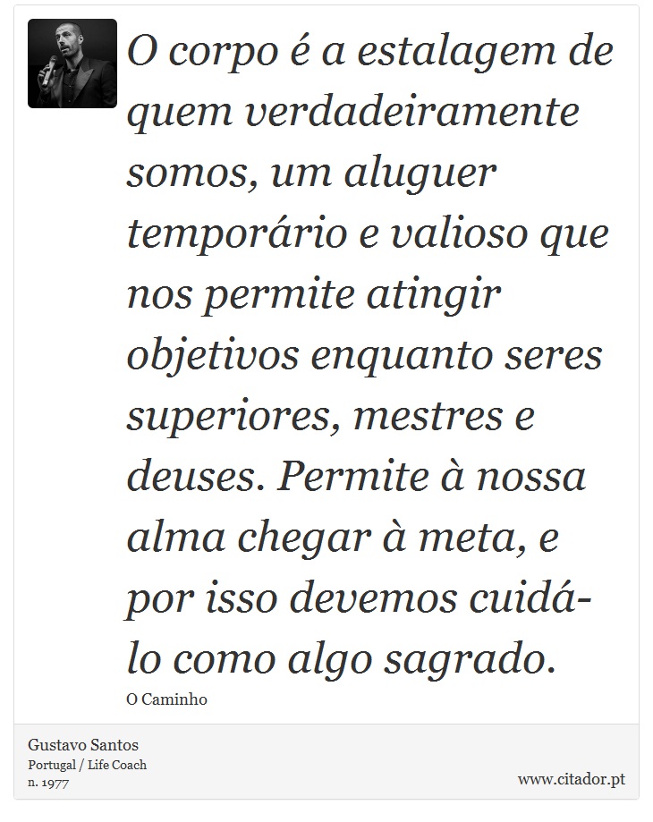 O corpo é a estalagem de quem verdadeiramente somos, um aluguer temporário e valioso que nos permite atingir objetivos enquanto seres superiores, mestres e deuses. Permite à nossa alma chegar à meta, e por isso devemos cuidá-lo como algo sagrado. - Gustavo Santos - Frases