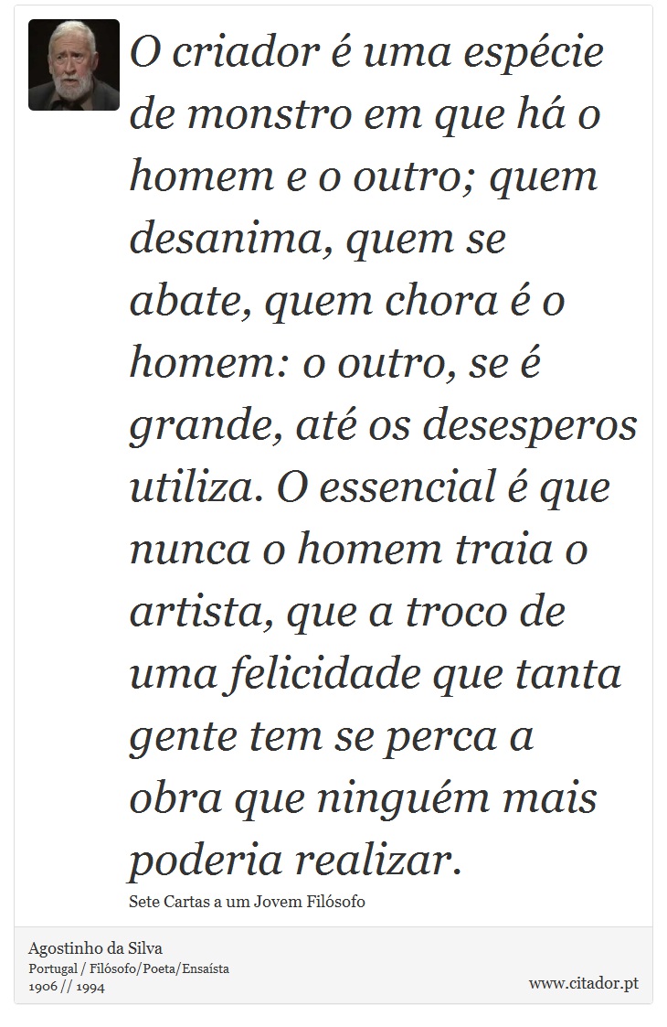 O criador é uma espécie de monstro em que há o homem e o outro; quem desanima, quem se abate, quem chora é o homem: o outro, se é grande, até os desesperos utiliza. O essencial é que nunca o homem traia o artista, que a troco de uma felicidade que tanta gente tem se perca a obra que ninguém mais poderia realizar. - Agostinho da Silva - Frases