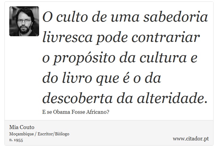 O culto de uma sabedoria livresca pode contrariar o propósito da cultura e do livro que é o da descoberta da alteridade. - Mia Couto - Frases