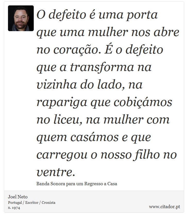 O defeito é uma porta que uma mulher nos abre no coração. É o defeito que a transforma na vizinha do lado, na rapariga que cobiçámos no liceu, na mulher com quem casámos e que carregou o nosso filho no ventre. - Joel Neto - Frases