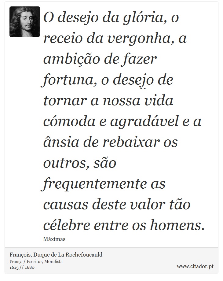 O desejo da glória, o receio da vergonha, a ambição de fazer fortuna, o desejo de tornar a nossa vida cómoda e agradável e a ânsia de rebaixar os outros, são frequentemente as causas deste valor tão célebre entre os homens. - François, Duque de La Rochefoucauld - Frases