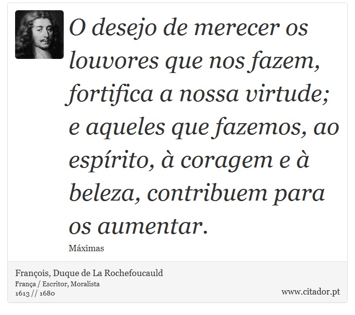 O desejo de merecer os louvores que nos fazem, fortifica a nossa virtude; e aqueles que fazemos, ao espírito, à coragem e à beleza, contribuem para os aumentar. - François, Duque de La Rochefoucauld - Frases
