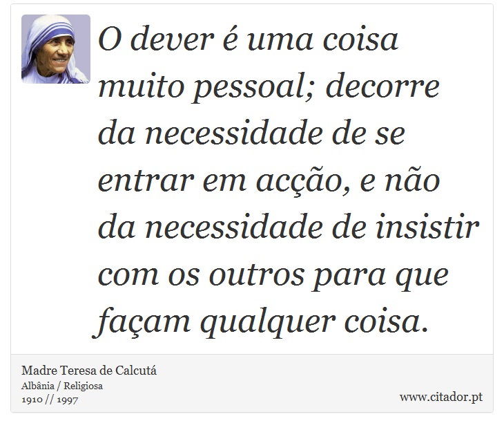 O dever é uma coisa muito pessoal; decorre da necessidade de se entrar em acção, e não da necessidade de insistir com os outros para que façam qualquer coisa. - Madre Teresa de Calcutá - Frases